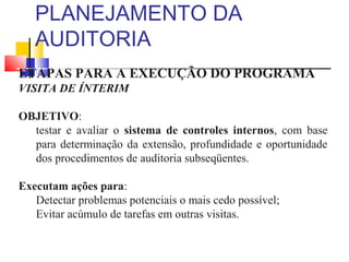 PLANEJAMENTO DA
AUDITORIA
ETAPAS PARA A EXECUÇÃO DO PROGRAMA
VISITA DE ÍNTERIM
OBJETIVO:
testar e avaliar o sistema de controles internos, com base
para determinação da extensão, profundidade e oportunidade
dos procedimentos de auditoria subseqüentes.
Executam ações para:
Detectar problemas potenciais o mais cedo possível;
Evitar acúmulo de tarefas em outras visitas.
 