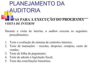 PLANEJAMENTO DA
AUDITORIA
ETAPAS PARA A EXECUÇÃO DO PROGRAMA
VISITA DE ÍNTERIM
Durante a visita de ínterim, o auditor executa os seguintes
procedimentos:
1. Teste e avaliação do sistema de controles internos;
2. Teste de transações – receitas, despesas, compras, custo de
vendas;
3. Teste da folha de pagamento;
4. Teste de adesão à legislação fiscal;
5. Teste das conciliações bancárias;
 