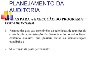 PLANEJAMENTO DA
AUDITORIA
ETAPAS PARA A EXECUÇÃO DO PROGRAMA
VISITA DE ÍNTERIM
6. Resumo das atas das assembléias de acionistas, de reuniões do
conselho de administração, da diretoria e do conselho fiscal,
contendo assuntos que possam afetar as demonstrações
contábeis; e
7. Atualização da pasta permanente.
 