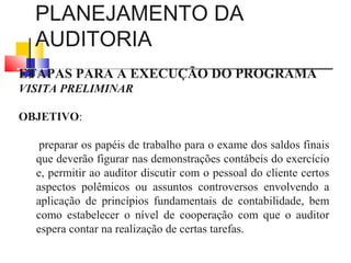 PLANEJAMENTO DA
AUDITORIA
ETAPAS PARA A EXECUÇÃO DO PROGRAMA
VISITA PRELIMINAR
OBJETIVO:
preparar os papéis de trabalho para o exame dos saldos finais
que deverão figurar nas demonstrações contábeis do exercício
e, permitir ao auditor discutir com o pessoal do cliente certos
aspectos polêmicos ou assuntos controversos envolvendo a
aplicação de princípios fundamentais de contabilidade, bem
como estabelecer o nível de cooperação com que o auditor
espera contar na realização de certas tarefas.
 