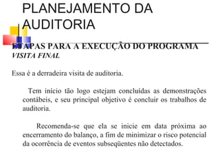 PLANEJAMENTO DA
AUDITORIA
ETAPAS PARA A EXECUÇÃO DO PROGRAMA
VISITA FINAL
Essa é a derradeira visita de auditoria.
Tem início tão logo estejam concluídas as demonstrações
contábeis, e seu principal objetivo é concluir os trabalhos de
auditoria.
Recomenda-se que ela se inicie em data próxima ao
encerramento do balanço, a fim de minimizar o risco potencial
da ocorrência de eventos subseqüentes não detectados.
 