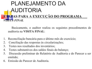 PLANEJAMENTO DA
AUDITORIA
ETAPAS PARA A EXECUÇÃO DO PROGRAMA
VISITA FINAL
Basicamente, o auditor realiza os seguintes procedimentos de
auditoria na VISITA FINAL:
1. Reconciliação bancária para o último mês do exercício;
2. Conciliação das respostas às circularizações;
3. Testes nos resultados dos inventários;
4. Testes substantivos dos saldos finais do balanço;
5. Discussão preliminar do Relatório de Auditoria e do Parecer a ser
emitido;
6. Emissão do Parecer de Auditoria.
 