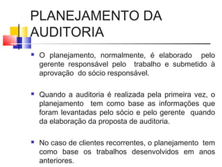 PLANEJAMENTO DA
AUDITORIA
 O planejamento, normalmente, é elaborado pelo
gerente responsável pelo trabalho e submetido à
aprovação do sócio responsável.
 Quando a auditoria é realizada pela primeira vez, o
planejamento tem como base as informações que
foram levantadas pelo sócio e pelo gerente quando
da elaboração da proposta de auditoria.
 No caso de clientes recorrentes, o planejamento tem
como base os trabalhos desenvolvidos em anos
anteriores.
 