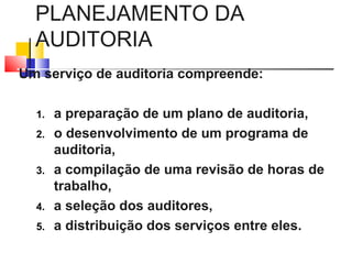 PLANEJAMENTO DA
AUDITORIA
Um serviço de auditoria compreende:
1. a preparação de um plano de auditoria,
2. o desenvolvimento de um programa de
auditoria,
3. a compilação de uma revisão de horas de
trabalho,
4. a seleção dos auditores,
5. a distribuição dos serviços entre eles.
 