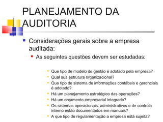 PLANEJAMENTO DA
AUDITORIA
 Considerações gerais sobre a empresa
auditada:
 As seguintes questões devem ser estudadas:
 Que tipo de modelo de gestão é adotado pela empresa?
 Qual sua estrutura organizacional?
 Que tipo de sistema de informações contábeis e gerenciais
é adotado?
 Há um planejamento estratégico das operações?
 Há um orçamento empresarial integrado?
 Os sistemas operacionais, administrativos e de controle
interno estão documentados em manuais?
 A que tipo de regulamentação a empresa está sujeita?
 