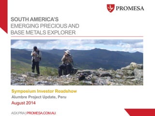 ASX:PRA| PROMESA.COM.AU
SOUTHAMERICA’S
EMERGING PRECIOUSAND
BASE METALS EXPLORER
Symposium Investor Roadshow
Alumbre Project Update, Peru
August 2014
 