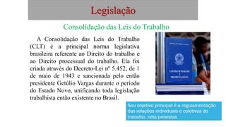 Legislação
Consolidação das Leis do Trabalho
A Consolidação das Leis do Trabalho
(CLT) é a principal norma legislativa
brasileira referente ao Direito do trabalho e
ao Direito processual do trabalho. Ela foi
criada através do Decreto-Lei nº 5.452, de 1
de maio de 1943 e sancionada pelo então
presidente Getúlio Vargas durante o período
do Estado Novo, unificando toda legislação
trabalhista então existente no Brasil.
 