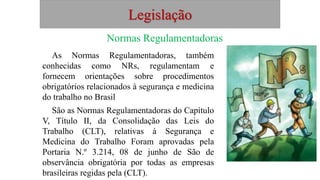 Legislação
Normas Regulamentadoras
As Normas Regulamentadoras, também
conhecidas como NRs, regulamentam e
fornecem orientações sobre procedimentos
obrigatórios relacionados à segurança e medicina
do trabalho no Brasil
São as Normas Regulamentadoras do Capítulo
V, Título II, da Consolidação das Leis do
Trabalho (CLT), relativas à Segurança e
Medicina do Trabalho Foram aprovadas pela
Portaria N.º 3.214, 08 de junho de São de
observância obrigatória por todas as empresas
brasileiras regidas pela (CLT).
 
