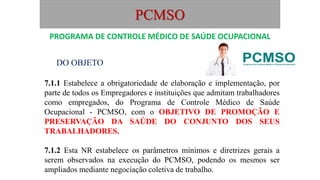 PCMSO
DO OBJETO
7.1.1 Estabelece a obrigatoriedade de elaboração e implementação, por
parte de todos os Empregadores e instituições que admitam trabalhadores
como empregados, do Programa de Controle Médico de Saúde
Ocupacional - PCMSO, com o OBJETIVO DE PROMOÇÃO E
PRESERVAÇÃO DA SAÚDE DO CONJUNTO DOS SEUS
TRABALHADORES.
7.1.2 Esta NR estabelece os parâmetros mínimos e diretrizes gerais a
serem observados na execução do PCMSO, podendo os mesmos ser
ampliados mediante negociação coletiva de trabalho.
PROGRAMA DE CONTROLE MÉDICO DE SAÚDE OCUPACIONAL
 