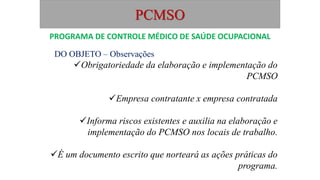PCMSO
DO OBJETO – Observações
Obrigatoriedade da elaboração e implementação do
PCMSO
Empresa contratante x empresa contratada
Informa riscos existentes e auxilia na elaboração e
implementação do PCMSO nos locais de trabalho.
É um documento escrito que norteará as ações práticas do
programa.
PROGRAMA DE CONTROLE MÉDICO DE SAÚDE OCUPACIONAL
 