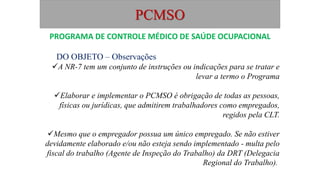 PCMSO
DO OBJETO – Observações
A NR-7 tem um conjunto de instruções ou indicações para se tratar e
levar a termo o Programa
Elaborar e implementar o PCMSO é obrigação de todas as pessoas,
físicas ou jurídicas, que admitirem trabalhadores como empregados,
regidos pela CLT.
Mesmo que o empregador possua um único empregado. Se não estiver
devidamente elaborado e/ou não esteja sendo implementado - multa pelo
fiscal do trabalho (Agente de Inspeção do Trabalho) da DRT (Delegacia
Regional do Trabalho).
PROGRAMA DE CONTROLE MÉDICO DE SAÚDE OCUPACIONAL
 