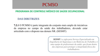 PCMSO
DAS DIRETRIZES
7.2.1 O PCMSO é parte integrante do conjunto mais amplo de iniciativas
da empresa no campo da saúde dos trabalhadores, devendo estar
articulado com o disposto nas demais NR. (SESMT)
PROGRAMA DE CONTROLE MÉDICO DE SAÚDE OCUPACIONAL
SESMT é a sigla para Serviço Especializado em
Engenharia de Segurança e em Medicina do Trabalho e é
uma equipe de profissionais da saúde, que ficam dentro
das empresas para proteger a integridade física dos
trabalhadores.
 