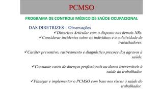 PCMSO
DAS DIRETRIZES – Observações
Diretrizes Articular com o disposto nas demais NRs.
Considerar incidentes sobre os indivíduos e a coletividade de
trabalhadores.
Caráter preventivo, rastreamento e diagnóstico precoce dos agravos à
saúde.
Constatar casos de doenças profissionais ou danos irreversíveis à
saúde do trabalhador.
Planejar e implementar o PCMSO com base nos riscos à saúde do
trabalhador.
PROGRAMA DE CONTROLE MÉDICO DE SAÚDE OCUPACIONAL
 