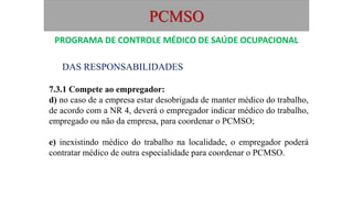 PCMSO
DAS RESPONSABILIDADES
7.3.1 Compete ao empregador:
d) no caso de a empresa estar desobrigada de manter médico do trabalho,
de acordo com a NR 4, deverá o empregador indicar médico do trabalho,
empregado ou não da empresa, para coordenar o PCMSO;
e) inexistindo médico do trabalho na localidade, o empregador poderá
contratar médico de outra especialidade para coordenar o PCMSO.
PROGRAMA DE CONTROLE MÉDICO DE SAÚDE OCUPACIONAL
 