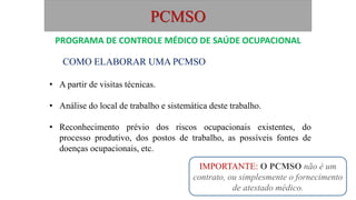 PCMSO
COMO ELABORAR UMA PCMSO
• A partir de visitas técnicas.
• Análise do local de trabalho e sistemática deste trabalho.
• Reconhecimento prévio dos riscos ocupacionais existentes, do
processo produtivo, dos postos de trabalho, as possíveis fontes de
doenças ocupacionais, etc.
PROGRAMA DE CONTROLE MÉDICO DE SAÚDE OCUPACIONAL
IMPORTANTE: O PCMSO não é um
contrato, ou simplesmente o fornecimento
de atestado médico.
 