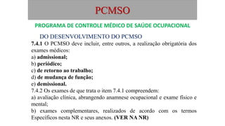 PCMSO
DO DESENVOLVIMENTO DO PCMSO
7.4.1 O PCMSO deve incluir, entre outros, a realização obrigatória dos
exames médicos:
a) admissional;
b) periódico;
c) de retorno ao trabalho;
d) de mudança de função;
e) demissional.
7.4.2 Os exames de que trata o item 7.4.1 compreendem:
a) avaliação clínica, abrangendo anamnese ocupacional e exame físico e
mental;
b) exames complementares, realizados de acordo com os termos
Específicos nesta NR e seus anexos. (VER NA NR)
PROGRAMA DE CONTROLE MÉDICO DE SAÚDE OCUPACIONAL
 