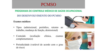 PCMSO
DO DESENVOLVIMENTO DO PCMSO
Exames médicos
• Tipos (admissional, periódico, retorno ao
trabalho, mudança de função, demissional)
• Conteúdo (avaliação clínica, exames
complementares)
• Periodicidade (variável de acordo com o grau
de risco)
PROGRAMA DE CONTROLE MÉDICO DE SAÚDE OCUPACIONAL
 