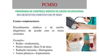 PCMSO
DO DESENVOLVIMENTO DO PCMSO
Exames complementares
Procedimentos médicos e de auxílio
diagnóstico de acordo com os riscos
existentes.
Exemplos:
• Ruído---Audiometria,
• Poeira mineral---Raio X de tórax.
• Radiação ionizante---Hemograma.
• Fumos plásticos---Espirometria.
PROGRAMA DE CONTROLE MÉDICO DE SAÚDE OCUPACIONAL
 