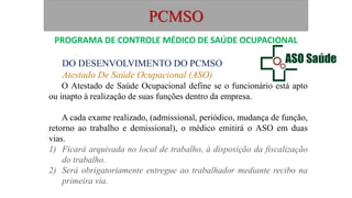 PCMSO
DO DESENVOLVIMENTO DO PCMSO
Atestado De Saúde Ocupacional (ASO)
O Atestado de Saúde Ocupacional define se o funcionário está apto
ou inapto à realização de suas funções dentro da empresa.
A cada exame realizado, (admissional, periódico, mudança de função,
retorno ao trabalho e demissional), o médico emitirá o ASO em duas
vias.
1) Ficará arquivada no local de trabalho, à disposição da fiscalização
do trabalho.
2) Será obrigatoriamente entregue ao trabalhador mediante recibo na
primeira via.
PROGRAMA DE CONTROLE MÉDICO DE SAÚDE OCUPACIONAL
 