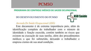 PCMSO
DO DESENVOLVIMENTO DO PCMSO
Atestado De Saúde Ocupacional (ASO)
Este documento é de extrema importância pois, além da
identificação completa do trabalhador com o número de
identidade e função exercida, contém também os riscos que
existem na execução de suas tarefas, além dos procedimentos
médicos a que foi submetido, deixando o trabalhador e
empresa cientes de sua atual condição.
PROGRAMA DE CONTROLE MÉDICO DE SAÚDE OCUPACIONAL
 