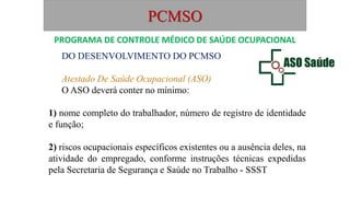 PCMSO
DO DESENVOLVIMENTO DO PCMSO
Atestado De Saúde Ocupacional (ASO)
O ASO deverá conter no mínimo:
1) nome completo do trabalhador, número de registro de identidade
e função;
2) riscos ocupacionais específicos existentes ou a ausência deles, na
atividade do empregado, conforme instruções técnicas expedidas
pela Secretaria de Segurança e Saúde no Trabalho - SSST
PROGRAMA DE CONTROLE MÉDICO DE SAÚDE OCUPACIONAL
 