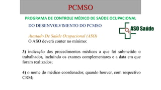 PCMSO
DO DESENVOLVIMENTO DO PCMSO
Atestado De Saúde Ocupacional (ASO)
O ASO deverá conter no mínimo:
3) indicação dos procedimentos médicos a que foi submetido o
trabalhador, incluindo os exames complementares e a data em que
foram realizados;
4) o nome do médico coordenador, quando houver, com respectivo
CRM;
PROGRAMA DE CONTROLE MÉDICO DE SAÚDE OCUPACIONAL
 