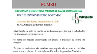 PCMSO
DO DESENVOLVIMENTO DO PCMSO
Atestado De Saúde Ocupacional (ASO)
O ASO deverá conter no mínimo:
5) definição de apto ou inapto para a função específica que o trabalhador
vai exercer, exerce ou exerceu;
6) nome do médico encarregado do exame e endereço ou forma de
contato;
7) data e assinatura do médico encarregado do exame e carimbo
contendo seu número de inscrição no Conselho Regional de Medicina.
PROGRAMA DE CONTROLE MÉDICO DE SAÚDE OCUPACIONAL
 