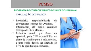 PCMSO
TABULAÇÃO DOS DADOS
• Prontuário: responsabilidade do
coordenador (manter por 20 anos).
• Informações de sigilo garantido
(Código de Ética Médica).
• Relatório anual, que deve ser
apreciado pela CIPA e possibilita um
plano de trabalho para o próximo ano,
e uma cópia deverá ser anexada ao
livro de atas daquela comissão.
PROGRAMA DE CONTROLE MÉDICO DE SAÚDE OCUPACIONAL
 