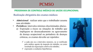 PCMSO
Realização obrigatória dos exames médicos
• Admissional: realizar antes que o trabalhador assuma
suas atividades
• Periódicos: intervalos mínimos discriminados abaixo.
a) Exposição a riscos ou situações de trabalho que
impliquem no desencadeamento ou agravamento
de doença ocupacional ou portadores de doenças
crônicas, os exames deverão ser repetidos:
 a cada ano ou a intervalos menores, ou se notificado
pelo médico agente da inspeção do trabalho, ou como
resultado de negociação coletiva de trabalho;
 exposição a condições hiperbáricas
PROGRAMA DE CONTROLE MÉDICO DE SAÚDE OCUPACIONAL
 