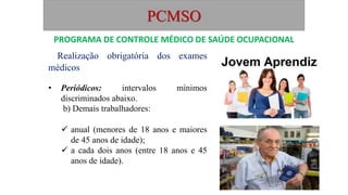 PCMSO
Realização obrigatória dos exames
médicos
• Periódicos: intervalos mínimos
discriminados abaixo.
b) Demais trabalhadores:
 anual (menores de 18 anos e maiores
de 45 anos de idade);
 a cada dois anos (entre 18 anos e 45
anos de idade).
PROGRAMA DE CONTROLE MÉDICO DE SAÚDE OCUPACIONAL
 