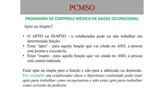 PCMSO
Apto ou Inapto?
• O APTO ou INAPTO - o colaborador pode ou não trabalhar em
determinada função.
• Estar "apto" - para aquela função que vai citada no ASO, a pessoa
está pronta a executá-la.
• Estar "inapto - para aquela função que vai citada no ASO, a pessoa
está contra-indicada.
Estar apta ou inapta para a função e não para a admissão ou demissão.
Por exemplo: um colaborador idoso e hipertenso controlado pode estar
apto para trabalhar como recepcionista e não estar apto para trabalhar
como servente de pedreiro.
PROGRAMA DE CONTROLE MÉDICO DE SAÚDE OCUPACIONAL
 