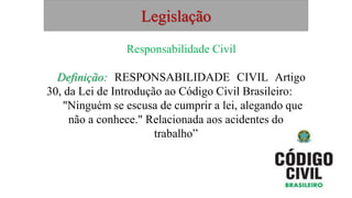 Legislação
Responsabilidade Civil
Definição: RESPONSABILIDADE CIVIL Artigo
30, da Lei de Introdução ao Código Civil Brasileiro:
"Ninguém se escusa de cumprir a lei, alegando que
não a conhece." Relacionada aos acidentes do
trabalho”
 