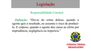 Legislação
Responsabilidade Criminal
Definição: “Diz-se do crime doloso, quando o
agente quis o resultado, ou assumiu o risco de produzi-
lo. E culposo, quando o agente deu causa ao efeito por
imprudência, negligência ou imperícia.”
 