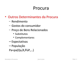 Procura
• Outros Determinantes da Procura
      –    Rendimento
      –    Gostos do consumidor
      –    Preço de Bens Relacionados
             • Substitutos
             • Complementares
      – Expectativas
      – População
      Pa=pa(Qa,R,PoP,…)

Introdução à Economia           joão de pina   Slide 11
 