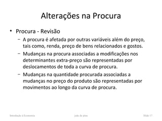Alterações na Procura
• Procura - Revisão
      –    A procura é afetada por outras variáveis além do preço,
           tais como, renda, preço de bens relacionados e gostos.
      –    Mudanças na procura associadas a modificações nos
           determinantes extra-preço são representadas por
           deslocamentos de toda a curva de procura.
      –    Mudanças na quantidade procurada associadas a
           mudanças no preço do produto são representadas por
           movimentos ao longo da curva de procura.




Introdução à Economia             joão de pina                   Slide 17
 