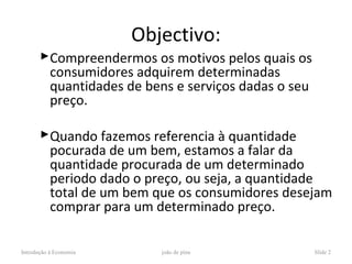 Objectivo:
       Compreendermos os motivos pelos quais os
        consumidores adquirem determinadas
        quantidades de bens e serviços dadas o seu
        preço.

       Quando fazemos referencia à quantidade
        pocurada de um bem, estamos a falar da
        quantidade procurada de um determinado
        periodo dado o preço, ou seja, a quantidade
        total de um bem que os consumidores desejam
        comprar para um determinado preço.

Introdução à Economia      joão de pina              Slide 2
 