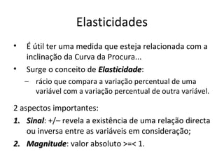 Elasticidades
•   É útil ter uma medida que esteja relacionada com a
    inclinação da Curva da Procura...
•   Surge o conceito de Elasticidade:
                        Elasticidade
    – rácio que compara a variação percentual de uma
      variável com a variação percentual de outra variável.

2 aspectos importantes:
1. Sinal: +/– revela a existência de uma relação directa
    Sinal
    ou inversa entre as variáveis em consideração;
2. Magnitude: valor absoluto >=< 1.
    Magnitude
 