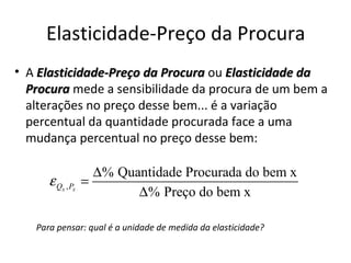 Elasticidade-Preço da Procura
• A Elasticidade-Preço da Procura ou Elasticidade da
  Procura mede a sensibilidade da procura de um bem a
  alterações no preço desse bem... é a variação
  percentual da quantidade procurada face a uma
  mudança percentual no preço desse bem:

                    ∆% Quantidade Procurada do bem x
      ε Qx , Px   =
                          ∆% Preço do bem x

   Para pensar: qual é a unidade de medida da elasticidade?
 