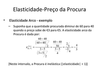 Elasticidade-Preço da Procura
•   Elasticidade Arco - exemplo
    – Suponha que a quantidade procurada diminui de 60 para 40
      quando o preço sobe de €3 para €5. A elasticidade arco da
      Procura é dada por:
                                 60 − 40
                              ( 60 + 40 )    60 − 40
                                                      2
                 ε Qx , Px
                   Arco
                             =            2 = 50 = 5 = − 4
                                  3−5         3−5    −2   5
                                                        4
                               ( 3 + 5)         4
                                        2

    [Neste intervalo, a Procura é inelástica (|elasticidade| < 1)]
 