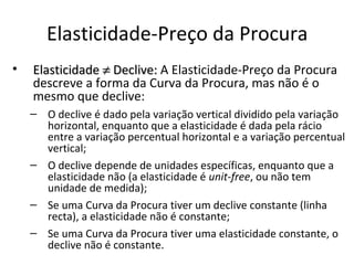 Elasticidade-Preço da Procura
•   Elasticidade ≠ Declive: A Elasticidade-Preço da Procura
    descreve a forma da Curva da Procura, mas não é o
    mesmo que declive:
    – O declive é dado pela variação vertical dividido pela variação
      horizontal, enquanto que a elasticidade é dada pela rácio
      entre a variação percentual horizontal e a variação percentual
      vertical;
    – O declive depende de unidades específicas, enquanto que a
      elasticidade não (a elasticidade é unit-free, ou não tem
      unidade de medida);
    – Se uma Curva da Procura tiver um declive constante (linha
      recta), a elasticidade não é constante;
    – Se uma Curva da Procura tiver uma elasticidade constante, o
      declive não é constante.
 