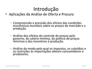 Introdução
• Aplicações da Análise de Oferta e Procura

      –    Compreensão e previsão dos efeitos das condições
           econômicas mundiais sobre os preços de mercado e a
           produção.

      –    Análise dos efeitos do controle de preços pelo
           governo, do salário mínimo, da política de preços
           mínimos e dos incentivos à produção.

      –    Análise do modo pelo qual os impostos, os subsídios e
           as restrições às importações afetam consumidores e
           produtores.


Introdução à Economia           joão de pina                   Slide 3
 