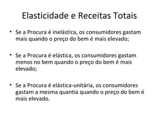 Elasticidade e Receitas Totais
• Se a Procura é inelástica, os consumidores gastam
  mais quando o preço do bem é mais elevado;

• Se a Procura é elástica, os consumidores gastam
  menos no bem quando o preço do bem é mais
  elevado;

• Se a Procura é elástica-unitária, os consumidores
  gastam a mesma quantia quando o preço do bem é
  mais elevado.
 