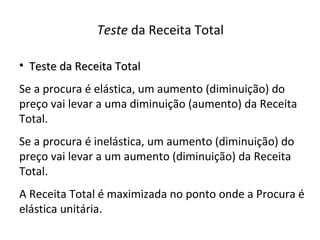 Teste da Receita Total

• Teste da Receita Total
Se a procura é elástica, um aumento (diminuição) do
preço vai levar a uma diminuição (aumento) da Receita
Total.
Se a procura é inelástica, um aumento (diminuição) do
preço vai levar a um aumento (diminuição) da Receita
Total.
A Receita Total é maximizada no ponto onde a Procura é
elástica unitária.
 