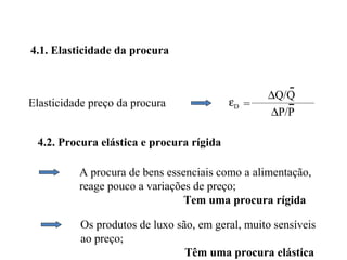 4.1. Elasticidade da procura


                                                  ∆Q/Q
Elasticidade preço da procura             εD =
                                                  ∆P/P

 4.2. Procura elástica e procura rígida

          A procura de bens essenciais como a alimentação,
          reage pouco a variações de preço;
                                Tem uma procura rígida

           Os produtos de luxo são, em geral, muito sensíveis
           ao preço;
                                 Têm uma procura elástica
 
