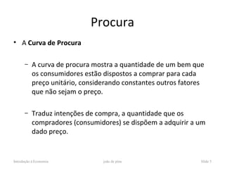 Procura
• A Curva de Procura

      –    A curva de procura mostra a quantidade de um bem que
           os consumidores estão dispostos a comprar para cada
           preço unitário, considerando constantes outros fatores
           que não sejam o preço.

      –    Traduz intenções de compra, a quantidade que os
           compradores (consumidores) se dispõem a adquirir a um
           dado preço.


Introdução à Economia            joão de pina                   Slide 5
 