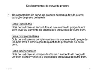 Deslocamentos da curva da procura


   1 - Deslocamentos da curva da procura do bem a devido a uma
       variação do preço do bem b

           Bens Substitutos
           Dois bens dizem-se substitutos se o aumento do preço de um
           bem levar ao aumento da quantidade procurada do outro bem.

           Bens Complementares
           Dois bens dizem-se complementares se o aumento do preço de
           um bem leva à diminuição da quantidade procurada do outro
           bem.

           Bens Independentes
           Dois bens dizem-se independentes se o aumento do preço de
           um bem deixa invariante a quantidade procurada do outro bem.



11-12-12                                                                  50
 