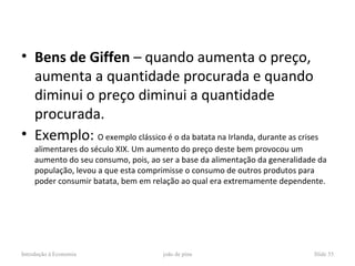 • Bens de Giffen – quando aumenta o preço,
  aumenta a quantidade procurada e quando
  diminui o preço diminui a quantidade
  procurada.
• Exemplo: O exemplo clássico é o da batata na Irlanda, durante as crises
     alimentares do século XIX. Um aumento do preço deste bem provocou um
     aumento do seu consumo, pois, ao ser a base da alimentação da generalidade da
     população, levou a que esta comprimisse o consumo de outros produtos para
     poder consumir batata, bem em relação ao qual era extremamente dependente.




Introdução à Economia                 joão de pina                            Slide 55
 