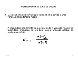 Deslocamentos da curva da procura


1 - Deslocamentos da curva da procura do bem a devido a uma
    variação do rendimento médio




    A elasticidade rendimento da procura mede a variação relativa da
    quantidade procurada de um bem face à variação relativa do
    rendimento médio.

                              ∆%Qa
                  EDa , R   =
                              ∆% R

11-12-12                                                          56
 