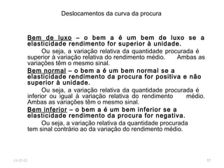Deslocamentos da curva da procura


           Bem de luxo – o bem a é um bem de luxo se a
           elasticidade rendimento for superior à unidade.
                 Ou seja, a variação relativa da quantidade procurada é
           superior à variação relativa do rendimento médio.      Ambas as
           variações têm o mesmo sinal.
           Bem normal – o bem a é um bem normal se a
           elasticidade rendimento da procura for positiva e não
           superior à unidade.
                 Ou seja, a variação relativa da quantidade procurada é
           inferior ou igual à variação relativa do rendimento       médio.
           Ambas as variações têm o mesmo sinal.
           Bem inferior – o bem a é um bem inferior se a
           elasticidade rendimento da procura for negativa.
                 Ou seja, a variação relativa da quantidade procurada
           tem sinal contrário ao da variação do rendimento médio.



11-12-12                                                                      57
 