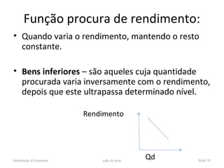 Função procura de rendimento:
• Quando varia o rendimento, mantendo o resto
  constante.

• Bens inferiores – são aqueles cuja quantidade
  procurada varia inversamente com o rendimento,
  depois que este ultrapassa determinado nível.

                        Rendimento




Introdução à Economia       joão de pina
                                           Qd   Slide 59
 